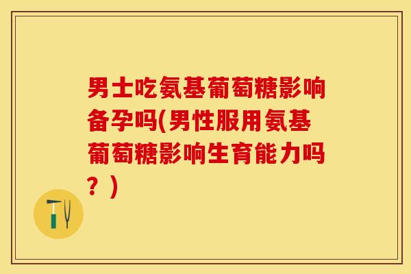 男士吃氨基葡萄糖影响备孕吗(男性服用氨基葡萄糖影响生育能力吗？)