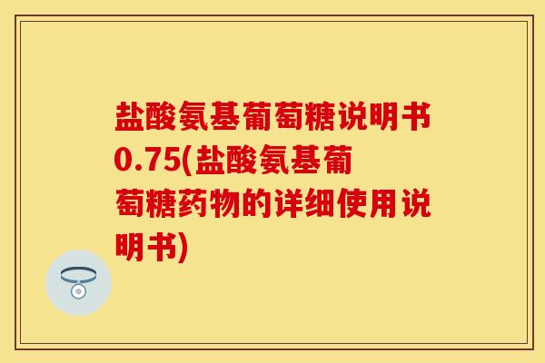 盐酸氨基葡萄糖说明书0.75(盐酸氨基葡萄糖药物的详细使用说明书)