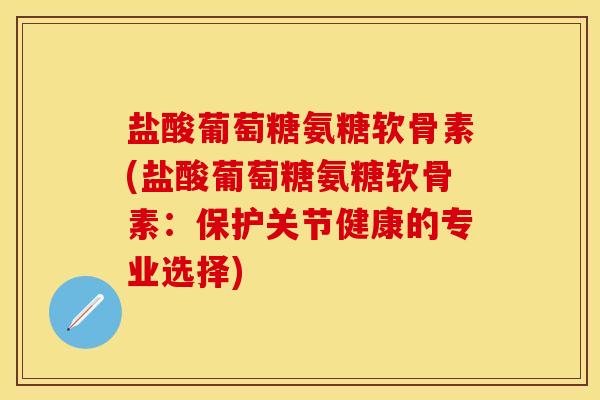 盐酸葡萄糖氨糖软骨素(盐酸葡萄糖氨糖软骨素：保护关节健康的专业选择)