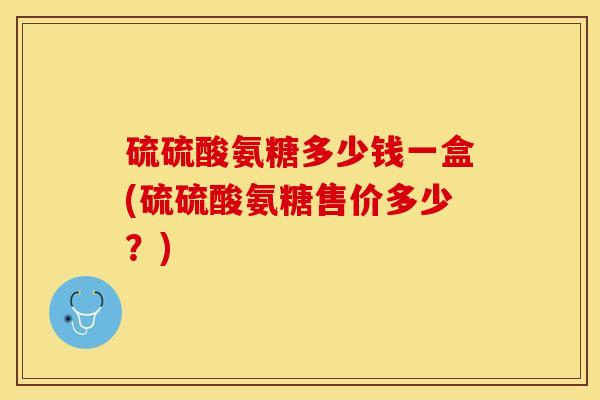 硫硫酸氨糖多少钱一盒(硫硫酸氨糖售价多少？)