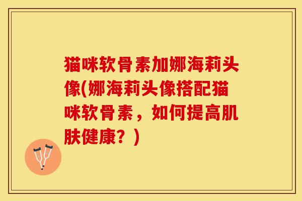 猫咪软骨素加娜海莉头像(娜海莉头像搭配猫咪软骨素，如何提高肌肤健康？)