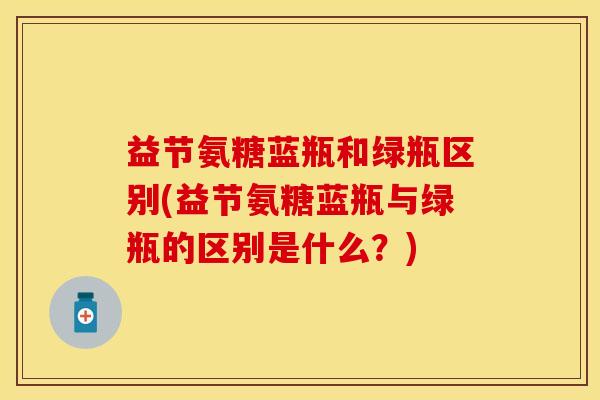 益节氨糖蓝瓶和绿瓶区别(益节氨糖蓝瓶与绿瓶的区别是什么？)