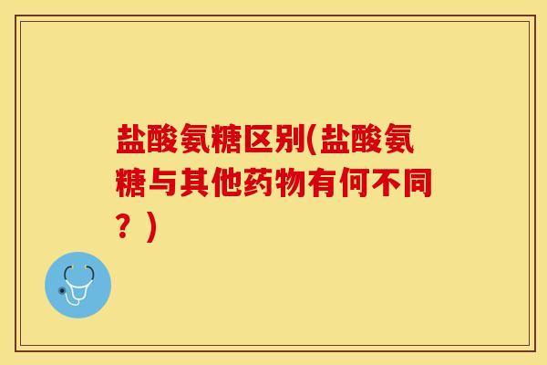 盐酸氨糖区别(盐酸氨糖与其他药物有何不同？)