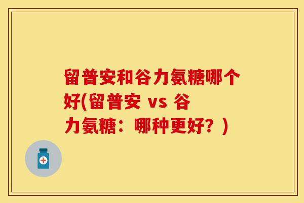 留普安和谷力氨糖哪个好(留普安 vs 谷力氨糖:哪种更好?) 留普安和谷力氨糖哪个好(留普安 vs 谷力氨糖:哪种更好?)