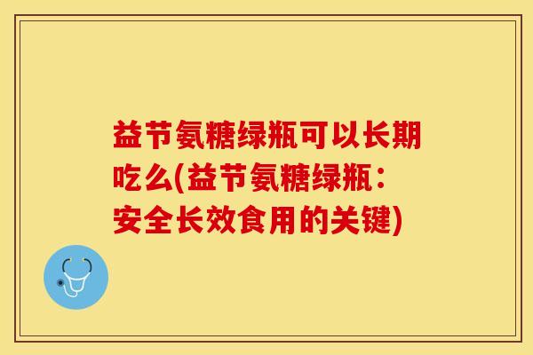 益节氨糖绿瓶可以长期吃么(益节氨糖绿瓶：安全长效食用的关键)