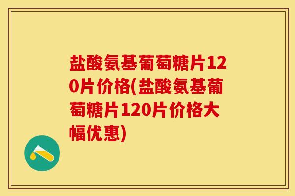 盐酸氨基葡萄糖片120片价格(盐酸氨基葡萄糖片120片价格大幅优惠)