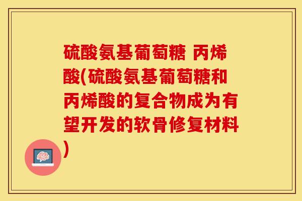 硫酸氨基葡萄糖 丙烯酸(硫酸氨基葡萄糖和丙烯酸的复合物成为有望开发的软骨修复材料) 硫酸氨基葡萄糖 丙烯酸(硫酸氨基葡萄糖和丙烯酸的复合物成为有望开发的软骨修复材料)