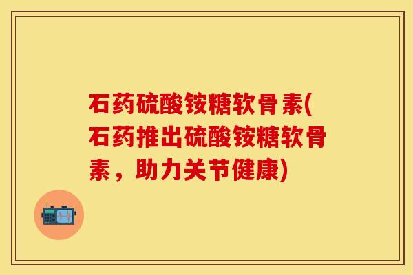 石药硫酸铵糖软骨素(石药推出硫酸铵糖软骨素，助力关节健康)