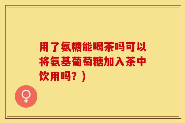 用了氨糖能喝茶吗可以将氨基葡萄糖加入茶中饮用吗？)