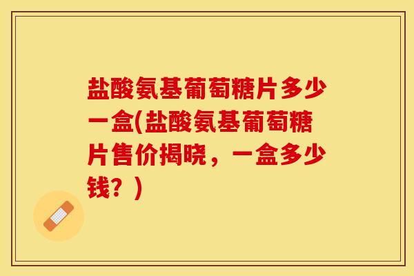 盐酸氨基葡萄糖片多少一盒(盐酸氨基葡萄糖片售价揭晓，一盒多少钱？)