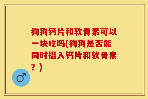 狗狗钙片和软骨素可以一块吃吗(狗狗是否能同时摄入钙片和软骨素？)