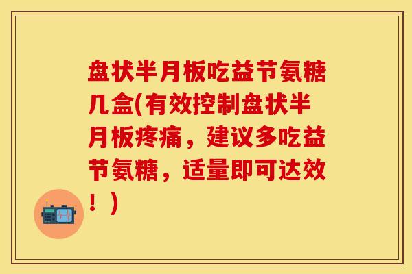 盘状半月板吃益节氨糖几盒(有效控制盘状半月板疼痛，建议多吃益节氨糖，适量即可达效！)