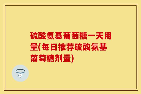 硫酸氨基葡萄糖一天用量(每日推荐硫酸氨基葡萄糖剂量)