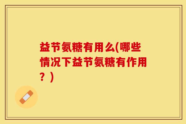 益节氨糖有用么(哪些情况下益节氨糖有作用?) 益节氨糖有用么(哪些情况下益节氨糖有作用?)