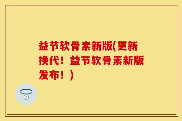 益节软骨素新版(更新换代！益节软骨素新版发布！)