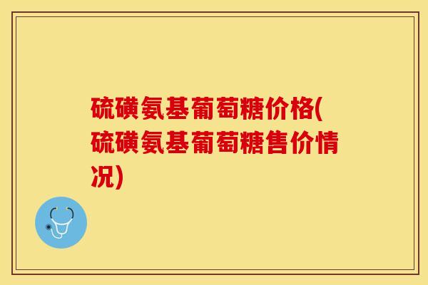 硫磺氨基葡萄糖价格(硫磺氨基葡萄糖售价情况)