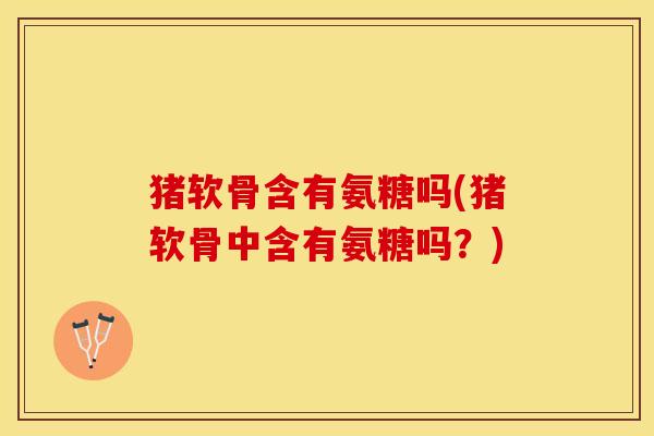 猪软骨含有氨糖吗(猪软骨中含有氨糖吗？)