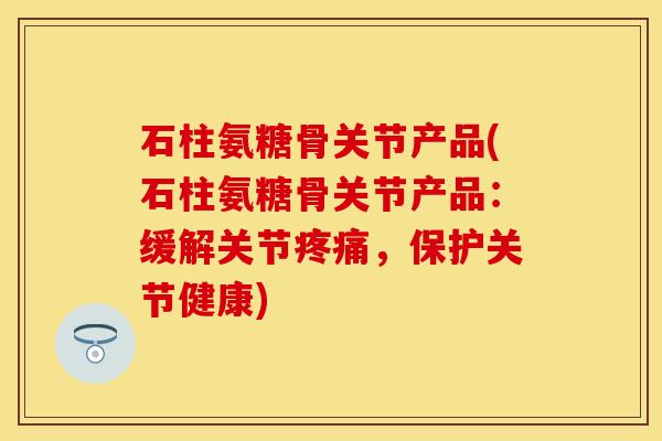 石柱氨糖骨关节产品(石柱氨糖骨关节产品：缓解关节疼痛，保护关节健康)
