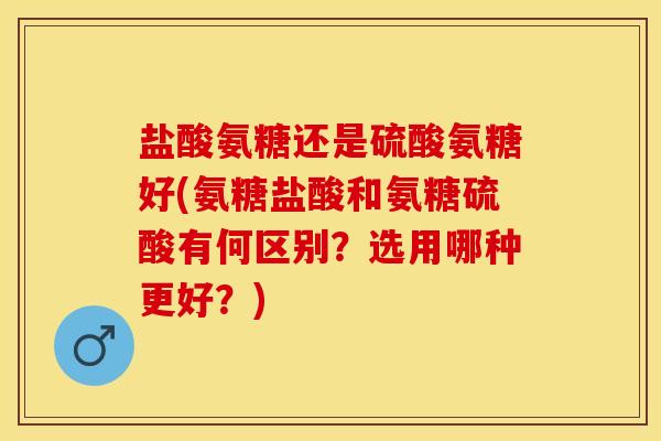 盐酸氨糖还是硫酸氨糖好(氨糖盐酸和氨糖硫酸有何区别？选用哪种更好？)