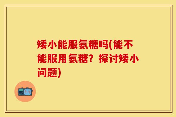 矮小能服氨糖吗(能不能服用氨糖？探讨矮小问题)
