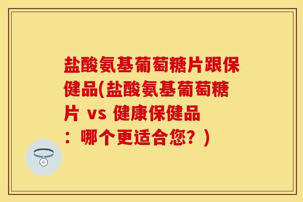 盐酸氨基葡萄糖片跟保健品(盐酸氨基葡萄糖片 vs 健康保健品：哪个更适合您？)