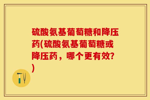 硫酸氨基葡萄糖和降压药(硫酸氨基葡萄糖或降压药，哪个更有效？)