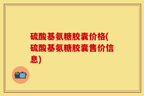 硫酸基氨糖胶囊价格(硫酸基氨糖胶囊售价信息) 硫酸基氨糖胶囊价格(硫酸基氨糖胶囊售价信息)