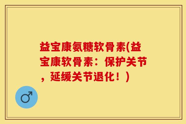 益宝康氨糖软骨素(益宝康软骨素：保护关节，延缓关节退化！)