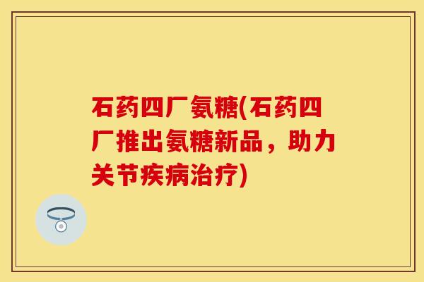 石药四厂氨糖(石药四厂推出氨糖新品，助力关节疾病治疗)