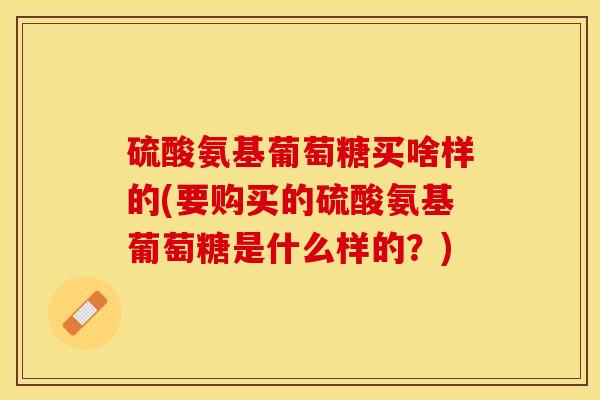 硫酸氨基葡萄糖买啥样的(要购买的硫酸氨基葡萄糖是什么样的？)