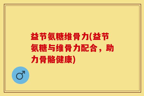 益节氨糖维骨力(益节氨糖与维骨力配合，助力骨骼健康)