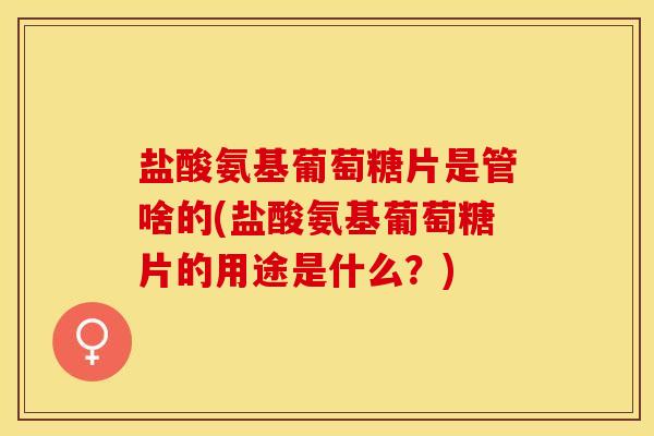 盐酸氨基葡萄糖片是管啥的(盐酸氨基葡萄糖片的用途是什么？)