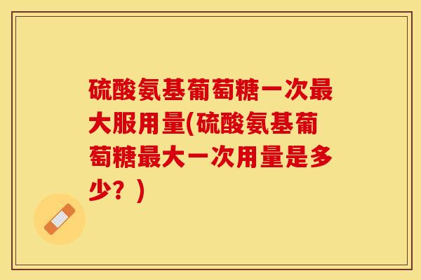 硫酸氨基葡萄糖一次最大服用量(硫酸氨基葡萄糖最大一次用量是多少？)