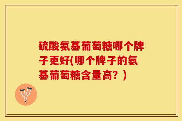 硫酸氨基葡萄糖哪个牌子更好(哪个牌子的氨基葡萄糖含量高？)