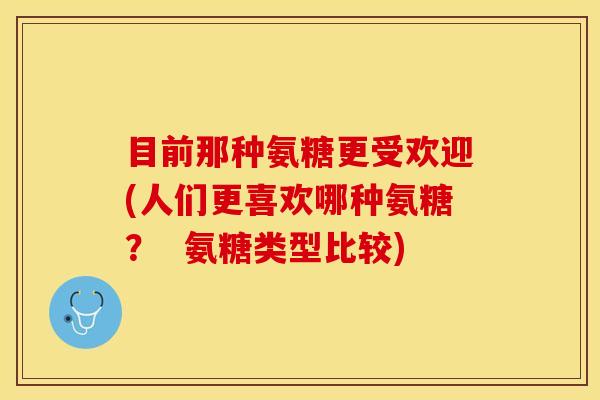 目前那种氨糖更受欢迎(人们更喜欢哪种氨糖？  氨糖类型比较)
