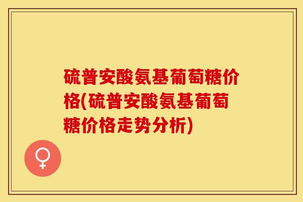 硫普安酸氨基葡萄糖价格(硫普安酸氨基葡萄糖价格走势分析) 硫普安酸氨基葡萄糖价格(硫普安酸氨基葡萄糖价格走势分析)