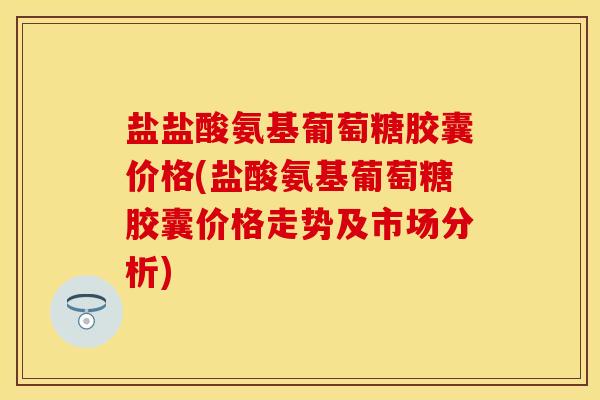 盐盐酸氨基葡萄糖胶囊价格(盐酸氨基葡萄糖胶囊价格走势及市场分析)