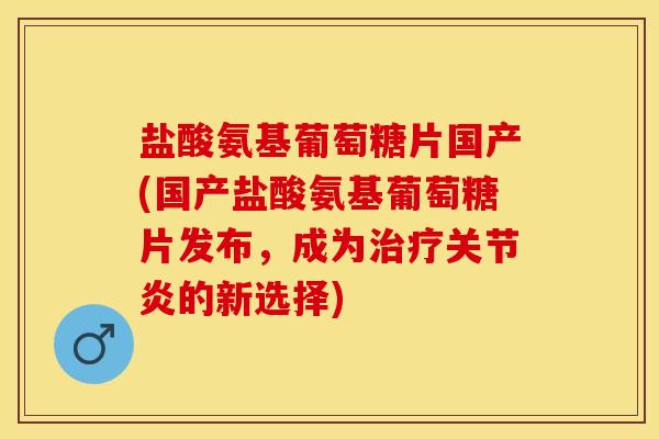 盐酸氨基葡萄糖片国产(国产盐酸氨基葡萄糖片发布，成为治疗关节炎的新选择)