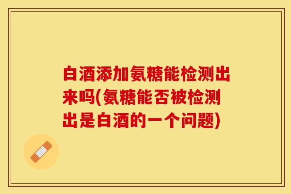 白酒添加氨糖能检测出来吗(氨糖能否被检测出是白酒的一个问题)