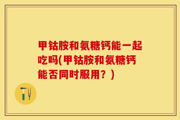 甲钴胺和氨糖钙能一起吃吗(甲钴胺和氨糖钙能否同时服用？)