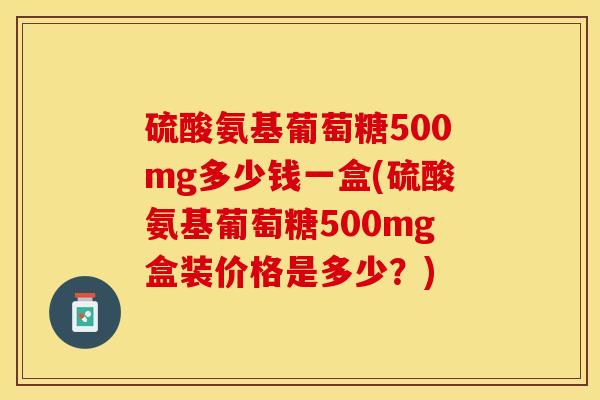 硫酸氨基葡萄糖500mg多少钱一盒(硫酸氨基葡萄糖500mg盒装价格是多少?) 硫酸氨基葡萄糖500mg多少钱一盒(硫酸氨基葡萄糖500mg盒装价格是多少?)