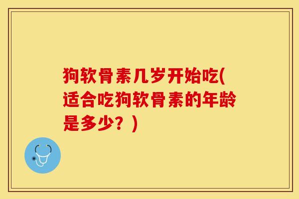 狗软骨素几岁开始吃(适合吃狗软骨素的年龄是多少?) 狗软骨素几岁开始吃(适合吃狗软骨素的年龄是多少?)