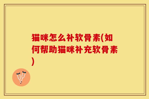 猫咪怎么补软骨素(如何帮助猫咪补充软骨素)