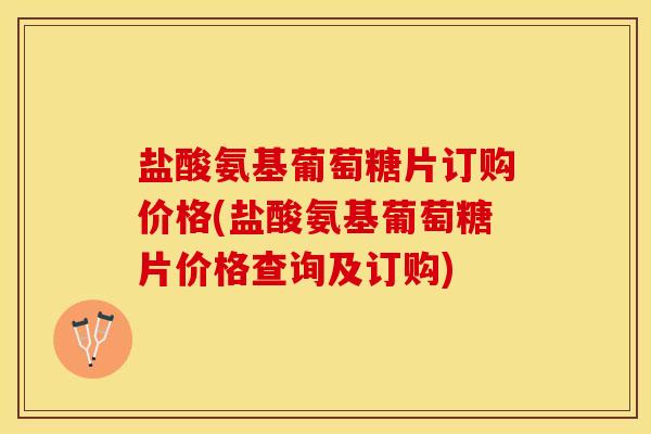 盐酸氨基葡萄糖片订购价格(盐酸氨基葡萄糖片价格查询及订购)