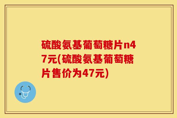 硫酸氨基葡萄糖片n47元(硫酸氨基葡萄糖片售价为47元)