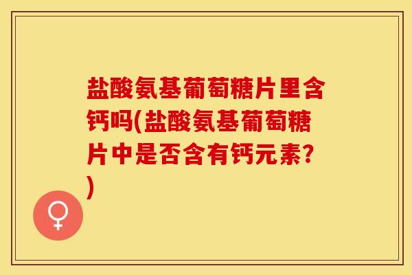 盐酸氨基葡萄糖片里含钙吗(盐酸氨基葡萄糖片中是否含有钙元素？)