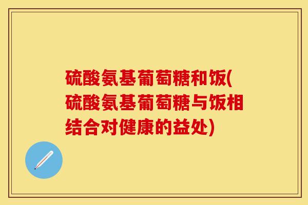 硫酸氨基葡萄糖和饭(硫酸氨基葡萄糖与饭相结合对健康的益处)