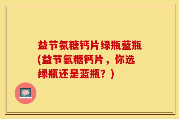 益节氨糖钙片绿瓶蓝瓶(益节氨糖钙片，你选绿瓶还是蓝瓶？)