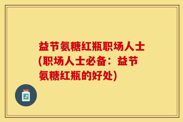 益节氨糖红瓶职场人士(职场人士必备：益节氨糖红瓶的好处)