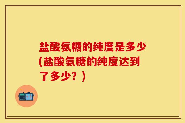 盐酸氨糖的纯度是多少(盐酸氨糖的纯度达到了多少？)